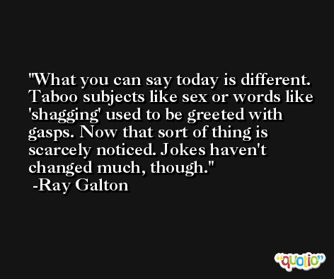 What you can say today is different. Taboo subjects like sex or words like 'shagging' used to be greeted with gasps. Now that sort of thing is scarcely noticed. Jokes haven't changed much, though. -Ray Galton