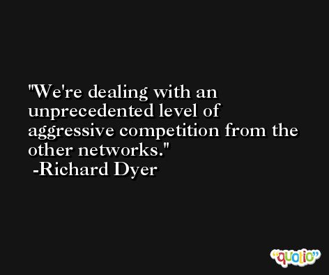 We're dealing with an unprecedented level of aggressive competition from the other networks. -Richard Dyer