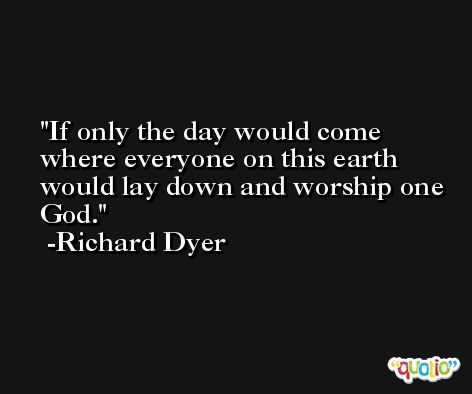 If only the day would come where everyone on this earth would lay down and worship one God. -Richard Dyer