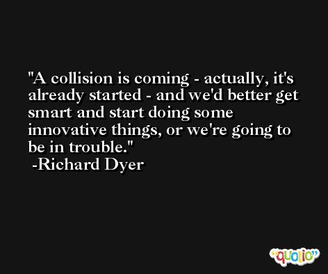 A collision is coming - actually, it's already started - and we'd better get smart and start doing some innovative things, or we're going to be in trouble. -Richard Dyer