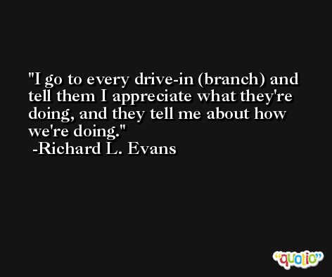 I go to every drive-in (branch) and tell them I appreciate what they're doing, and they tell me about how we're doing. -Richard L. Evans