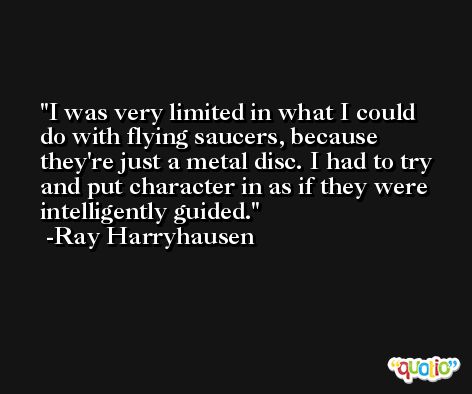I was very limited in what I could do with flying saucers, because they're just a metal disc. I had to try and put character in as if they were intelligently guided. -Ray Harryhausen