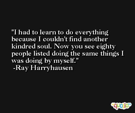 I had to learn to do everything because I couldn't find another kindred soul. Now you see eighty people listed doing the same things I was doing by myself. -Ray Harryhausen