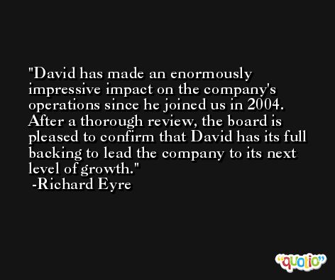 David has made an enormously impressive impact on the company's operations since he joined us in 2004. After a thorough review, the board is pleased to confirm that David has its full backing to lead the company to its next level of growth. -Richard Eyre