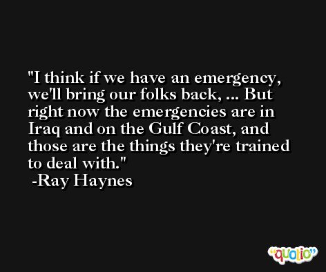 I think if we have an emergency, we'll bring our folks back, ... But right now the emergencies are in Iraq and on the Gulf Coast, and those are the things they're trained to deal with. -Ray Haynes