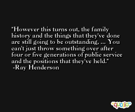 However this turns out, the family history and the things that they've done are still going to be outstanding, ... You can't just throw something over after four or five generations of public service and the positions that they've held. -Ray Henderson