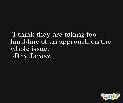 I think they are taking too hard-line of an approach on the whole issue. -Ray Jarosz