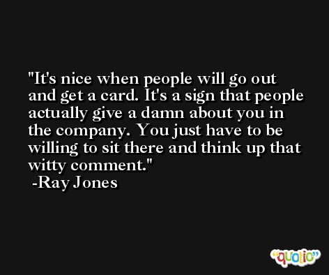 It's nice when people will go out and get a card. It's a sign that people actually give a damn about you in the company. You just have to be willing to sit there and think up that witty comment. -Ray Jones