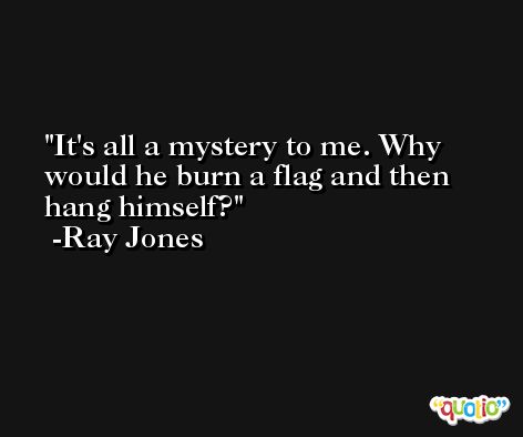 It's all a mystery to me. Why would he burn a flag and then hang himself? -Ray Jones