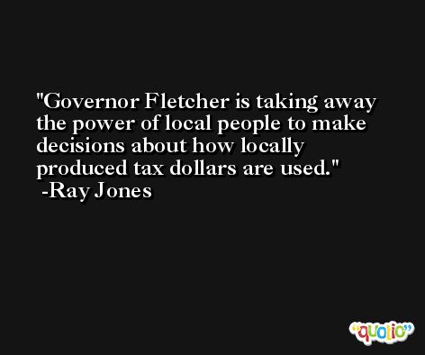 Governor Fletcher is taking away the power of local people to make decisions about how locally produced tax dollars are used. -Ray Jones
