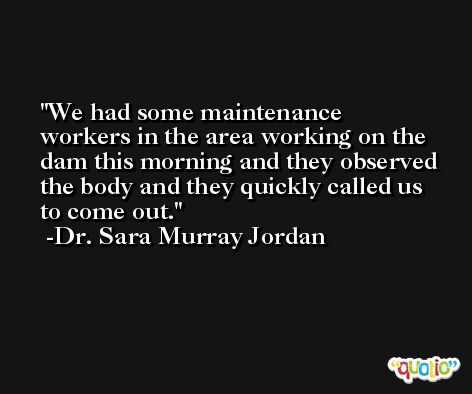 We had some maintenance workers in the area working on the dam this morning and they observed the body and they quickly called us to come out. -Dr. Sara Murray Jordan