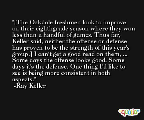 [The Oakdale freshmen look to improve on their eighthgrade season where they won less than a handful of games. Thus far, Keller said, neither the offense or defense has proven to be the strength of this year's group.] I can't get a good read on them, ... Some days the offense looks good. Some days it's the defense. One thing I'd like to see is being more consistent in both aspects. -Ray Keller