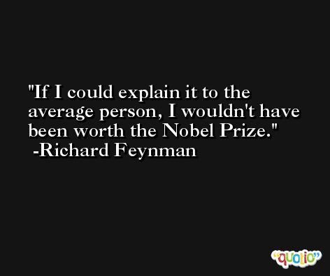 If I could explain it to the average person, I wouldn't have been worth the Nobel Prize. -Richard Feynman