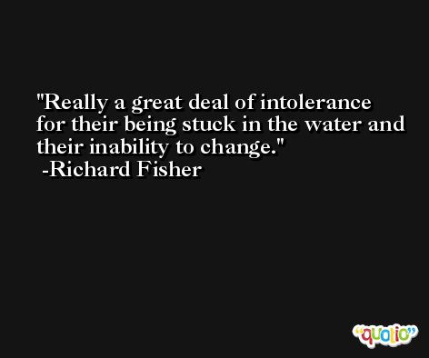 Really a great deal of intolerance for their being stuck in the water and their inability to change. -Richard Fisher