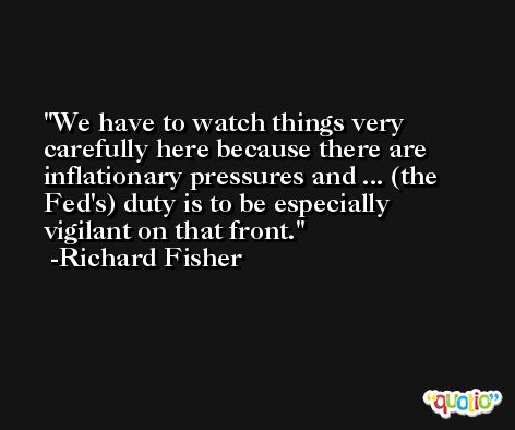 We have to watch things very carefully here because there are inflationary pressures and ... (the Fed's) duty is to be especially vigilant on that front. -Richard Fisher