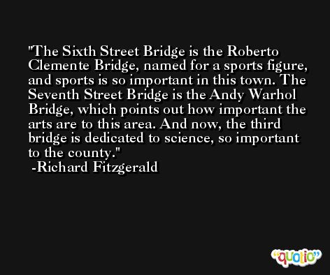 The Sixth Street Bridge is the Roberto Clemente Bridge, named for a sports figure, and sports is so important in this town. The Seventh Street Bridge is the Andy Warhol Bridge, which points out how important the arts are to this area. And now, the third bridge is dedicated to science, so important to the county. -Richard Fitzgerald