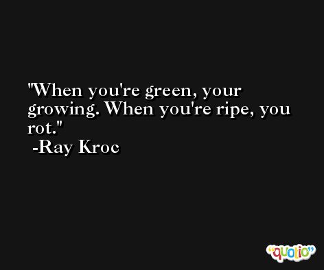 When you're green, your growing. When you're ripe, you rot. -Ray Kroc