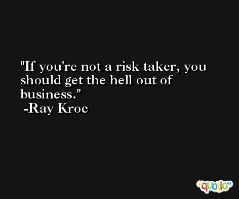 If you're not a risk taker, you should get the hell out of business. -Ray Kroc