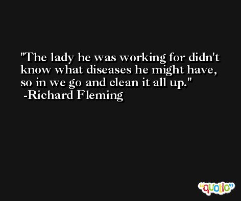 The lady he was working for didn't know what diseases he might have, so in we go and clean it all up. -Richard Fleming