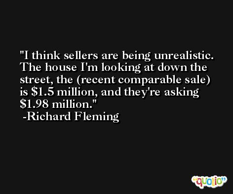I think sellers are being unrealistic. The house I'm looking at down the street, the (recent comparable sale) is $1.5 million, and they're asking $1.98 million. -Richard Fleming