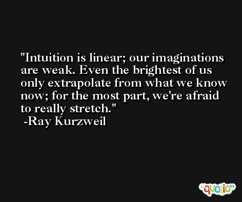 Intuition is linear; our imaginations are weak. Even the brightest of us only extrapolate from what we know now; for the most part, we're afraid to really stretch. -Ray Kurzweil