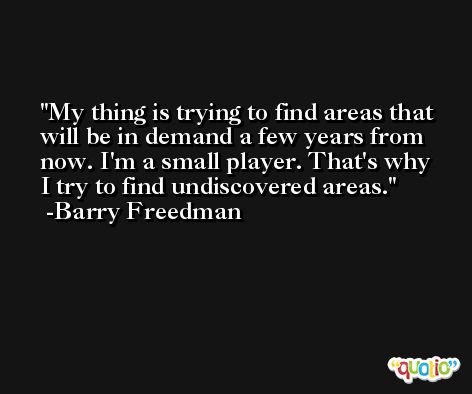 My thing is trying to find areas that will be in demand a few years from now. I'm a small player. That's why I try to find undiscovered areas. -Barry Freedman