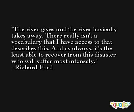 The river gives and the river basically takes away. There really isn't a vocabulary that I have access to that describes this. And as always, it's the least able to recover from this disaster who will suffer most intensely. -Richard Ford