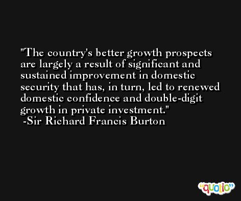The country's better growth prospects are largely a result of significant and sustained improvement in domestic security that has, in turn, led to renewed domestic confidence and double-digit growth in private investment. -Sir Richard Francis Burton