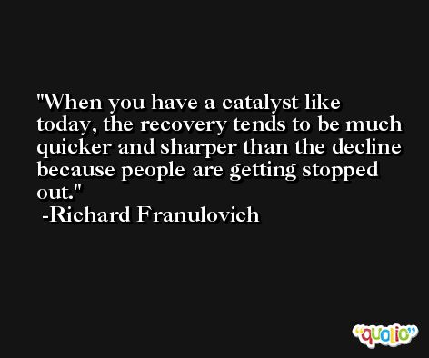When you have a catalyst like today, the recovery tends to be much quicker and sharper than the decline because people are getting stopped out. -Richard Franulovich