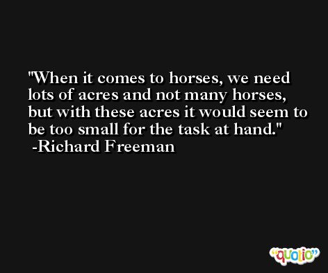 When it comes to horses, we need lots of acres and not many horses, but with these acres it would seem to be too small for the task at hand. -Richard Freeman