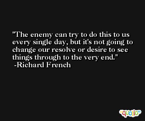 The enemy can try to do this to us every single day, but it's not going to change our resolve or desire to see things through to the very end. -Richard French