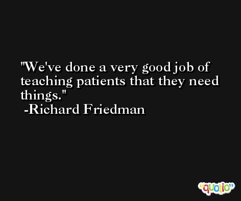 We've done a very good job of teaching patients that they need things. -Richard Friedman