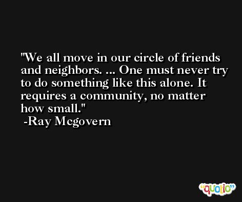 We all move in our circle of friends and neighbors. ... One must never try to do something like this alone. It requires a community, no matter how small. -Ray Mcgovern