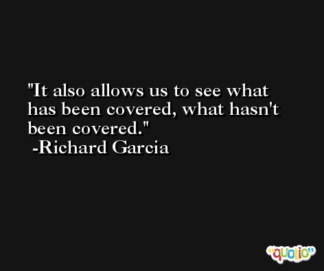 It also allows us to see what has been covered, what hasn't been covered. -Richard Garcia