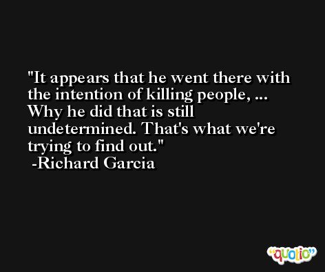 It appears that he went there with the intention of killing people, ... Why he did that is still undetermined. That's what we're trying to find out. -Richard Garcia