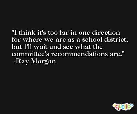 I think it's too far in one direction for where we are as a school district, but I'll wait and see what the committee's recommendations are. -Ray Morgan