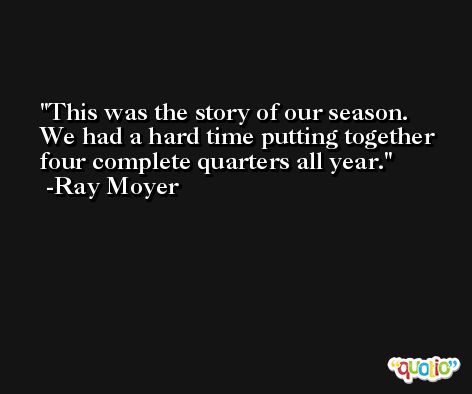 This was the story of our season. We had a hard time putting together four complete quarters all year. -Ray Moyer