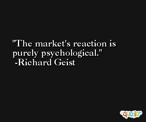 The market's reaction is purely psychological. -Richard Geist