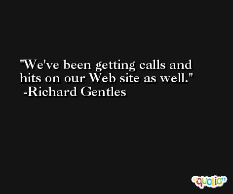 We've been getting calls and hits on our Web site as well. -Richard Gentles