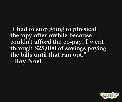 I had to stop going to physical therapy after awhile because I couldn't afford the co-pay. I went through $25,000 of savings paying the bills until that ran out. -Ray Noel