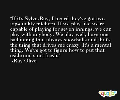If it's Sylva-Bay, I heard they've got two top-quality pitchers. If we play like we're capable of playing for seven innings, we can play with anybody. We play well, have one bad inning that always snowballs and that's the thing that drives me crazy. It's a mental thing. We've got to figure how to put that aside and start fresh. -Ray Olive