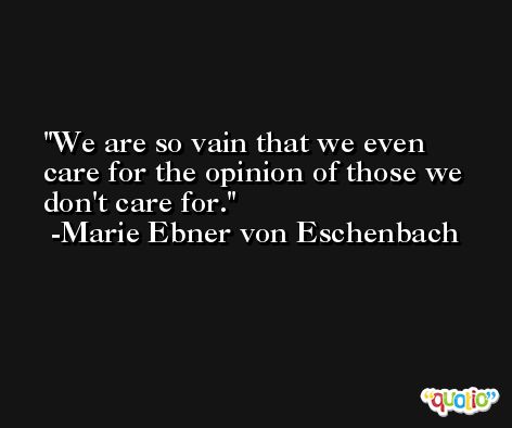 We are so vain that we even care for the opinion of those we don't care for. -Marie Ebner von Eschenbach