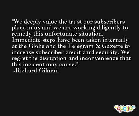 We deeply value the trust our subscribers place in us and we are working diligently to remedy this unfortunate situation. Immediate steps have been taken internally at the Globe and the Telegram & Gazette to increase subscriber credit-card security. We regret the disruption and inconvenience that this incident may cause. -Richard Gilman