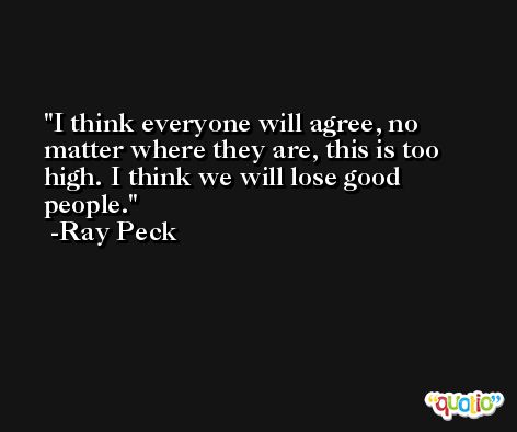 I think everyone will agree, no matter where they are, this is too high. I think we will lose good people. -Ray Peck