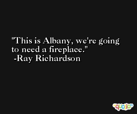 This is Albany, we're going to need a fireplace. -Ray Richardson