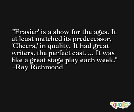 'Frasier' is a show for the ages. It at least matched its predecessor, 'Cheers,' in quality. It had great writers, the perfect cast. ... It was like a great stage play each week. -Ray Richmond