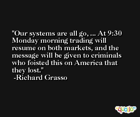 Our systems are all go, ... At 9:30 Monday morning trading will resume on both markets, and the message will be given to criminals who foisted this on America that they lost. -Richard Grasso