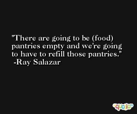There are going to be (food) pantries empty and we're going to have to refill those pantries. -Ray Salazar