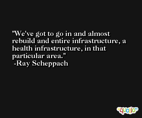 We've got to go in and almost rebuild and entire infrastructure, a health infrastructure, in that particular area. -Ray Scheppach