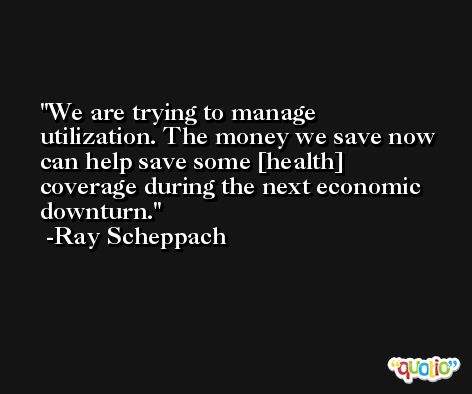 We are trying to manage utilization. The money we save now can help save some [health] coverage during the next economic downturn. -Ray Scheppach